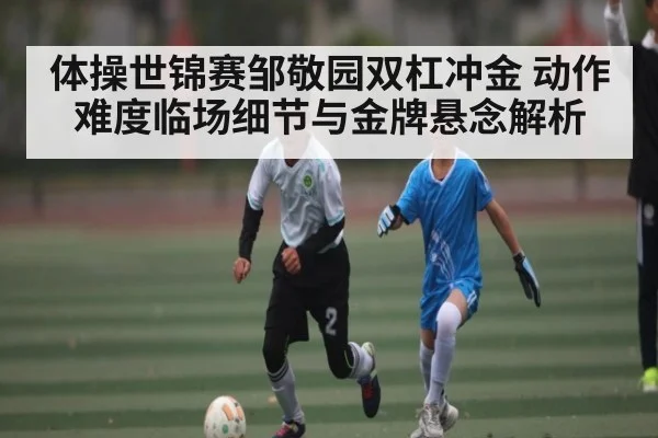 体操世锦赛邹敬园双杠冲金 动作难度临场细节与金牌悬念解析