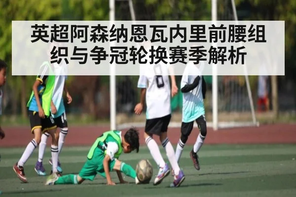 英超阿森纳恩瓦内里前腰组织与争冠轮换赛季解析