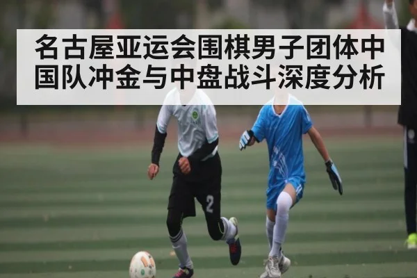 名古屋亚运会围棋男子团体中国队冲金与中盘战斗深度分析